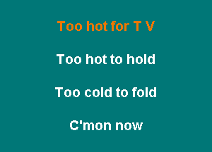Too hot for T V

Too hot to hold

Too cold to fold

C'mon now