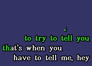 U

to try to tell you
thafs When you
have to tell me, hey