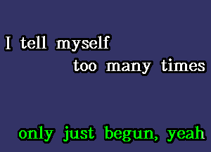 I tell myself
too many times

only just begun, yeah