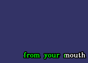 from your mouth