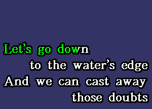 Lefs go down

to the waterk edge
And we can cast away
those doubts