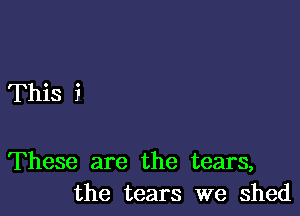 This i

These are the tears,
the tears we shed