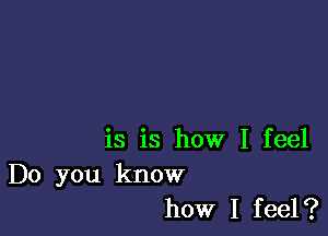 is is how I feel
Do you know
how I feel?