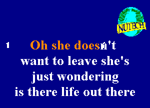 Oh she doesn't

want to leave she's
just wondering
is there life out there