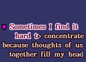 because thoughts of us

together fill my headl