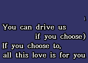 You can drive us

if you choose)
If you choose to,
all this love is for you