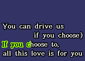 You can drive us

if you choose)

33 m (ahoose to,

all this love is for you