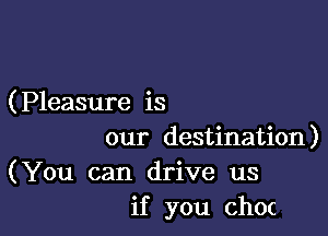 (Pleasure is

our destination)
(You can drive us
if you choc