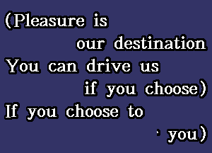 (Pleasure is

our destination
You can drive us

if you choose)
If you choose to

' you)