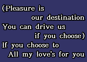 (Pleasure is

our destination
You can drive us

if you choose)
If you choose to

All my lovds for youl