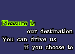 m

our destination
You can drive us
if you choose to