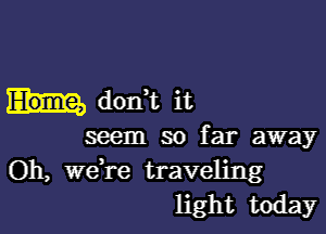 dorft it

seem so far away
Oh, weH'e traveling
light today