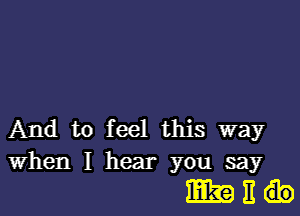 And to feel this way
When I hear you say

IEEEO