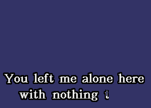 You left me alone here
with nothing '.