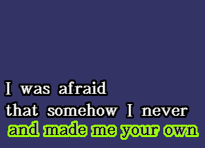 I was afraid
that somehow I never