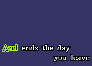 ends the day

you leave