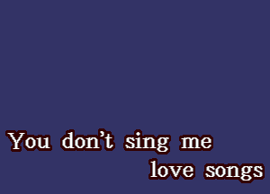 You donWL sing me
love songs