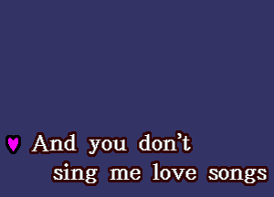 And you donk
sing me love songs