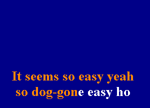 It seems so easy yeah
so dog-gone easy ho