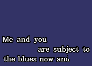 Me and you
are subject to
the blues now and