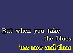 But When you take
the blues

muml