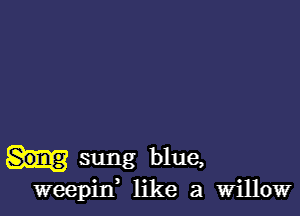 sung blue,
weepitf like a Willow