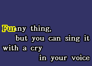 Mm thing,

but you can sing it
With a cry
in your voice