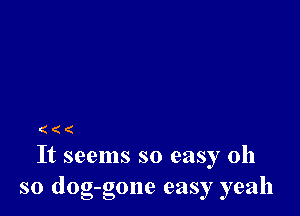 ((

It seems so easy oh
so dog-gone easy yeah
