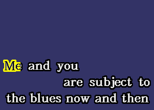 M and you
are subject to
the blues now and then