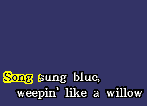 Esung blue,
weepitf like a Willow