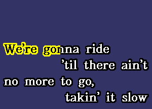 W gihna ride

til there ain,t

no more to go,
takif it slow