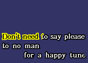 i0 say please

to no man
for a happy tune