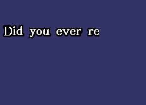 Did you ever re