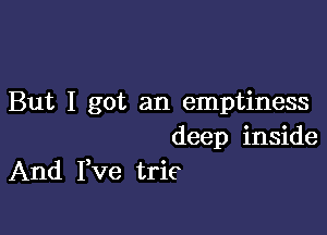 But I got an emptiness

deep inside
And Fve trie