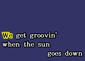 Wk) get groovid
When the sun

goes down