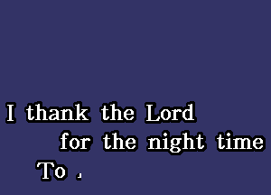 I thank the Lord
for the night time

T0.