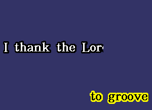 I thank the Lor-

iii) groove