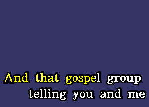 And that gospel group
telling you and me