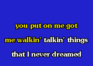 you put on me got
me walkin' talkin' things

that I never dreamed