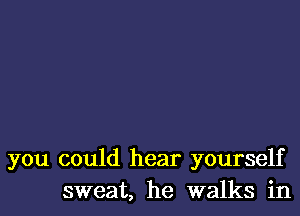 you could hear yourself
sweat, he walks in