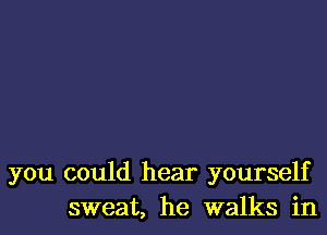 you could hear yourself
sweat, he walks in