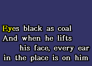 Eyes black as coal
And When he lifts

his face, every ear
in the place is on him