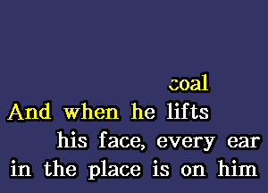 coal

And When he lifts
his face, every ear
in the place is on him