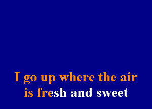 I go up Where the air
is fresh and sweet