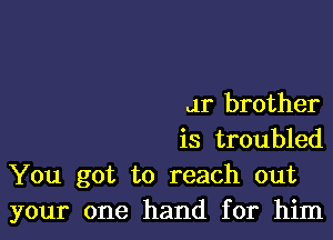 Jr brother

is troubled
You got to reach out
your one hand for him