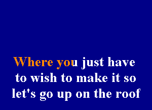 W here you just have
to wish to make it so
let's go up on the roof