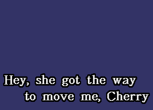 Hey, she got the way
to move me, Cherry