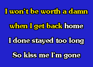 I won't be worth a damn
when I get back home
I done stayed too long

So kiss me I'm gone