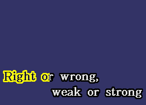 Right Gr wrong,
weak or strong