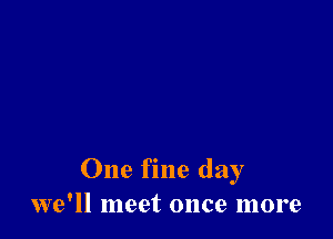One fine day
we'll meet once more